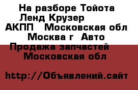 На разборе Тойота Ленд Крузер 100 4.7 АКПП - Московская обл., Москва г. Авто » Продажа запчастей   . Московская обл.